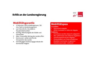 Kritik an der Landesregierung
Mobilitätsgarantie
 15 Minuten Takt im Ballungsraum / 30
min-Takt im Verdichtungsraum
 von 5 bis 24 Uhr / bis 2026 in
Hauptverkehrszeiten
 Künftig: Pflichtaufgabe der Städte und
Gemeinden
 Aber: Finanzieller Beitrag des Landes offen
 Kommunen zahlen also für die
Versprechen des Landes
 Verstoß gegen Verfassungsgrundsatz der
Konnexität möglich
Mobilitätspass
Grundidee:
 Nahverkehrsabgabe
 ÖPNV-Guthaben in Höhe der Abgabe
Probleme:
• Einnahmen werden dadurch aufgezehrt
• Wer zahlt Kosten des höheren Angebots?
• Verteilungswirkung der Abgabe?
• Flickenteppich aus unterschiedlichen
Modellen und Kosten im gleichen
Verkehrsraum oder –verbund?
 