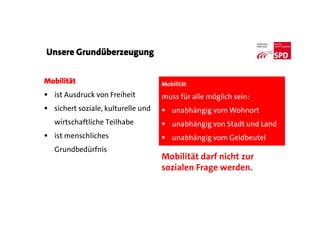 Mobilität
 ist Ausdruck von Freiheit
 sichert soziale, kulturelle und
wirtschaftliche Teilhabe
 ist menschliches
Grundbedürfnis
Unsere Grundüberzeugung
Mobilität
muss für alle möglich sein:
 unabhängig vom Wohnort
 unabhängig von Stadt und Land
 unabhängig vom Geldbeutel
Mobilität darf nicht zur
sozialen Frage werden.
 