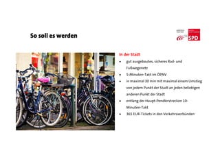 So soll es werden
In der Stadt
 gut ausgebautes, sicheres Rad- und
Fußwegenetz
 5-Minuten-Takt im ÖPNV
 in maximal 30 min mit maximal einem Umstieg
von jedem Punkt der Stadt an jeden beliebigen
anderen Punkt der Stadt
 entlang der Haupt-Pendlerstrecken 10-
Minuten-Takt
 365 EUR-Tickets in den Verkehrsverbünden
 