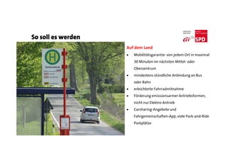 So soll es werden
Auf dem Land
 Mobilitätsgarantie: von jedem Ort in maximal
30 Minuten im nächsten Mittel- oder
Oberzentrum
 mindestens stündliche Anbindung an Bus
oder Bahn
 erleichterte Fahrradmitnahme
 Förderung emissionsarmer Antriebsformen,
nicht nur Elektro-Antrieb
 Carsharing-Angebote und
Fahrgemeinschaften-App, viele Park-and-Ride
Parkplätze
 