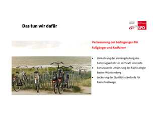 Das tun wir dafür
Verbesserung der Bedingungen für
Fußgänger und Radfahrer
 Umkehrung der Vorrangstellung des
Fahrzeugverkehrs in der StVO innerorts
 konsequente Umsetzung der Radstrategie
Baden-Württemberg
 Lockerung der Qualitätsstandards für
Radschnellwege
 