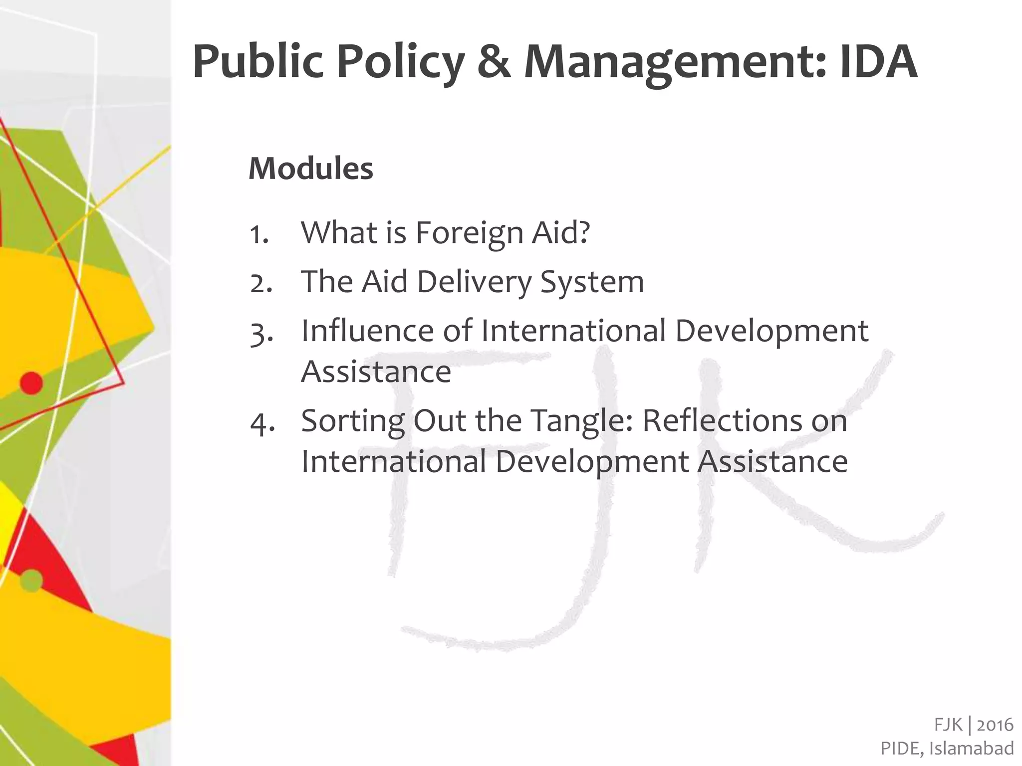 FJK | 2016
PIDE, Islamabad
Public Policy & Management: IDA
Modules
1. What is Foreign Aid?
2. The Aid Delivery System
3. Influence of International Development
Assistance
4. Sorting Out the Tangle: Reflections on
International Development Assistance
 