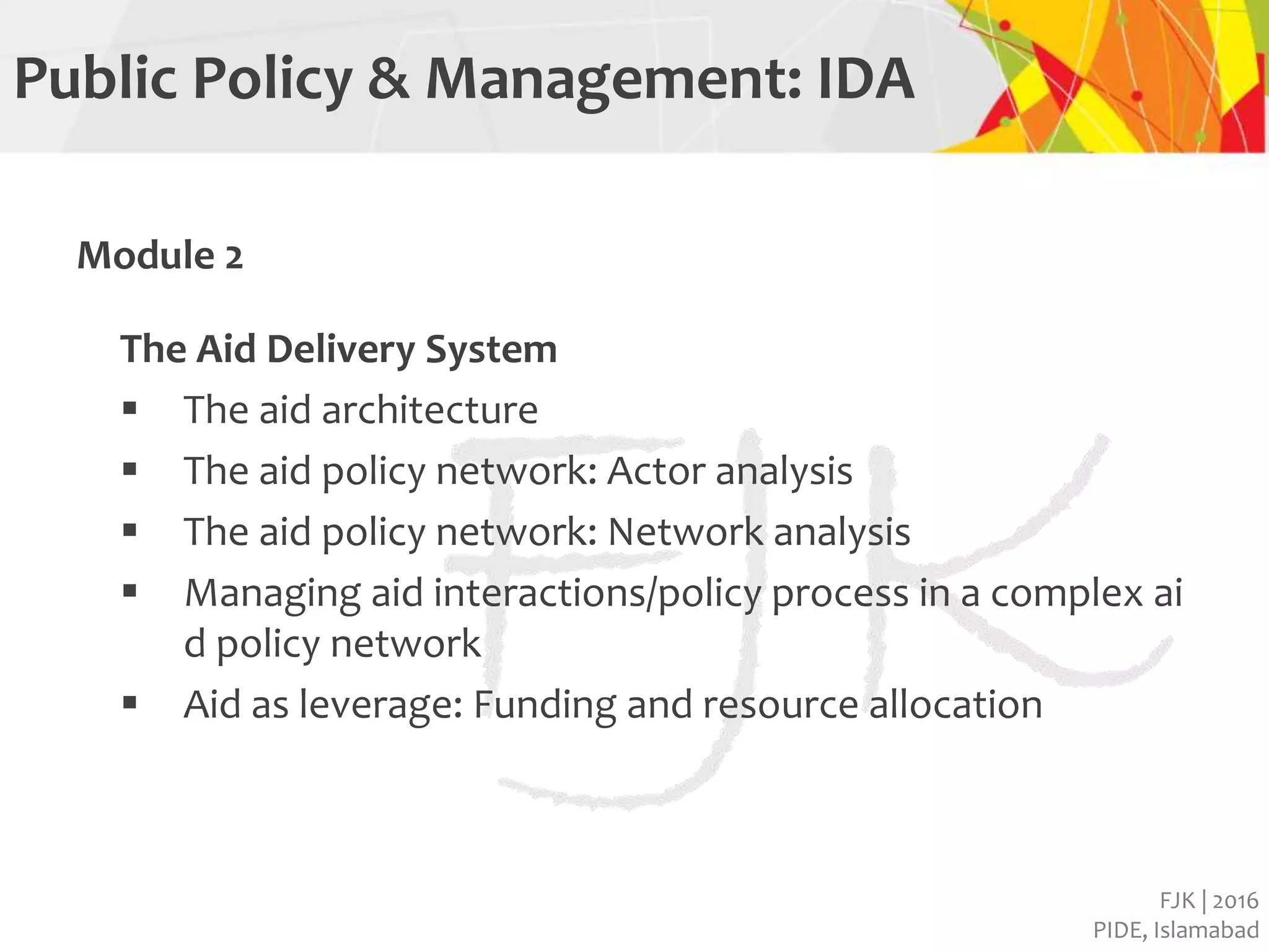 FJK | 2016
PIDE, Islamabad
Public Policy & Management: IDA
Module 2
The Aid Delivery System
 The aid architecture
 The aid policy network: Actor analysis
 The aid policy network: Network analysis
 Managing aid interactions/policy process in a complex ai
d policy network
 Aid as leverage: Funding and resource allocation
 