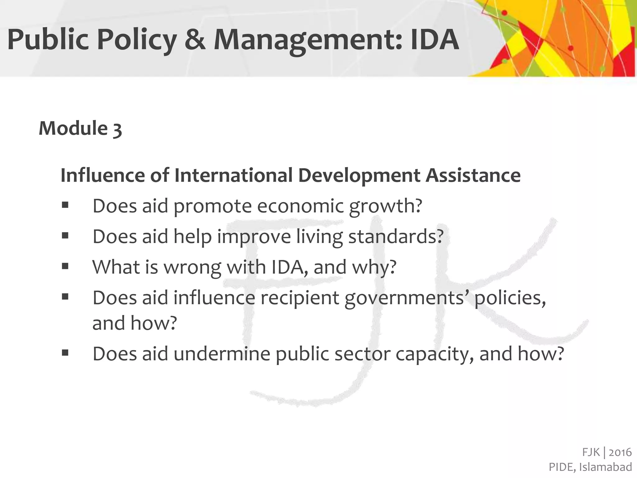FJK | 2016
PIDE, Islamabad
Public Policy & Management: IDA
Module 3
Influence of International Development Assistance
 Does aid promote economic growth?
 Does aid help improve living standards?
 What is wrong with IDA, and why?
 Does aid influence recipient governments’ policies,
and how?
 Does aid undermine public sector capacity, and how?
 