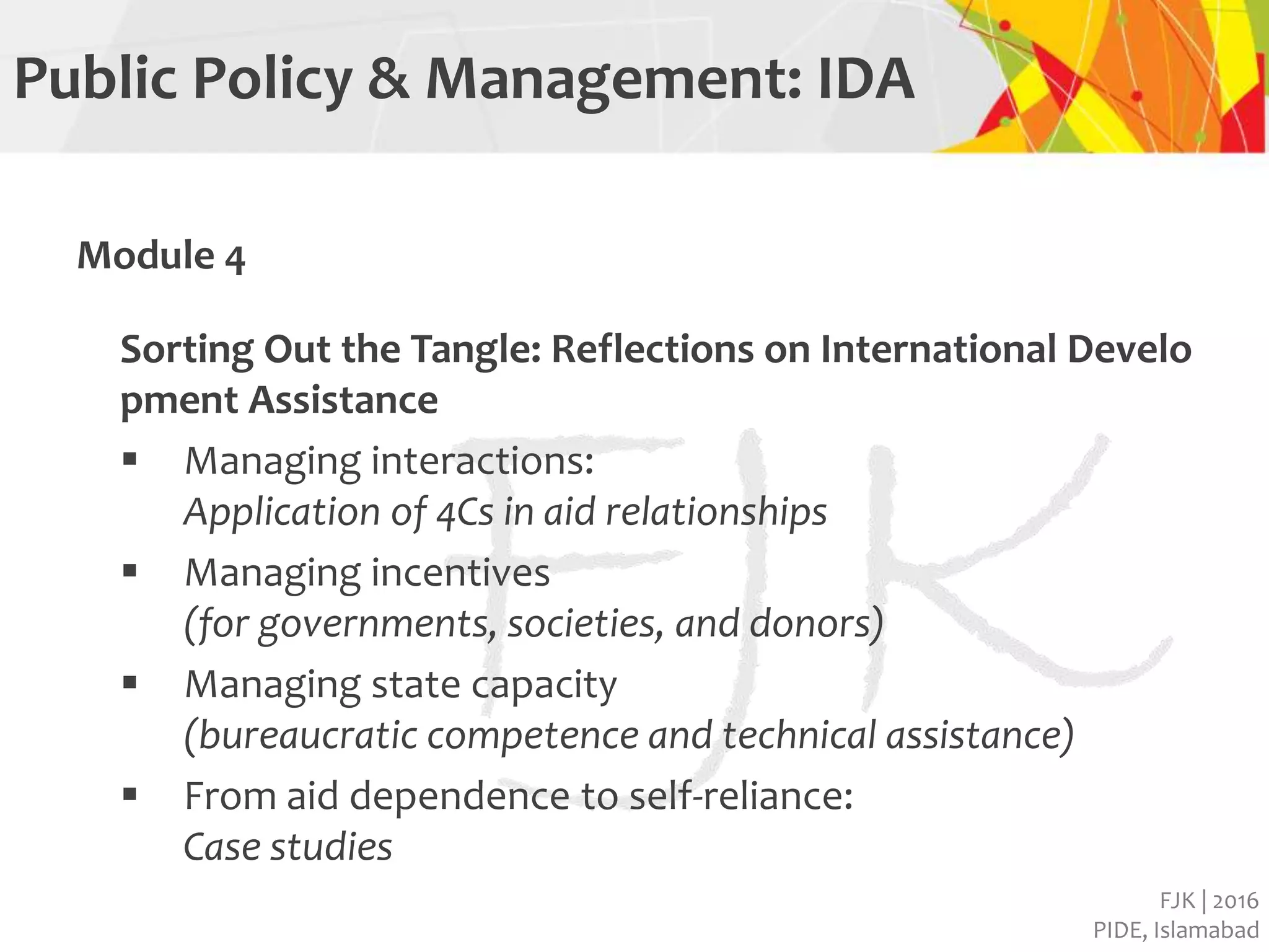 FJK | 2016
PIDE, Islamabad
Public Policy & Management: IDA
Module 4
Sorting Out the Tangle: Reflections on International Develo
pment Assistance
 Managing interactions:
Application of 4Cs in aid relationships
 Managing incentives
(for governments, societies, and donors)
 Managing state capacity
(bureaucratic competence and technical assistance)
 From aid dependence to self-reliance:
Case studies
 