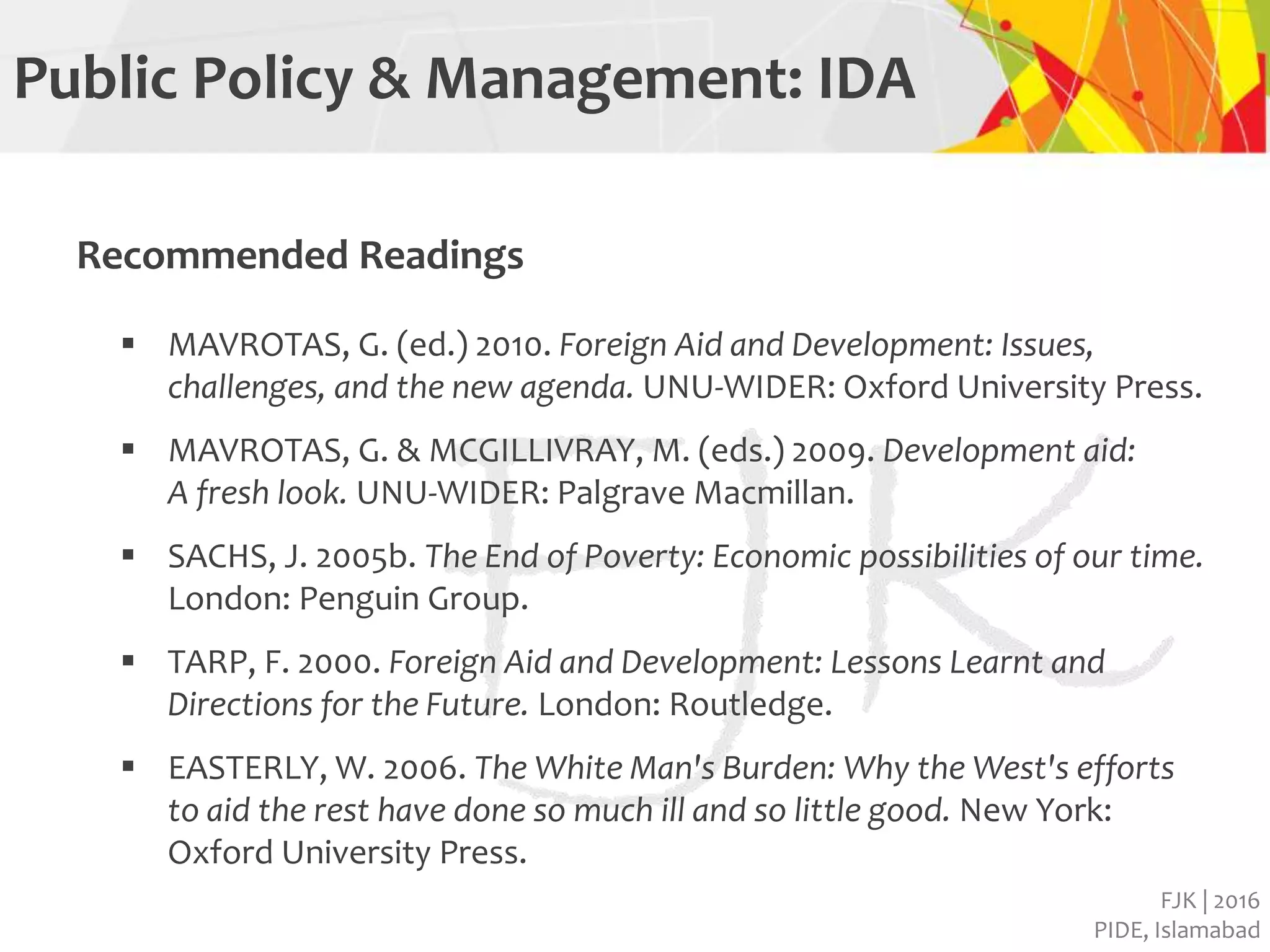 FJK | 2016
PIDE, Islamabad
Public Policy & Management: IDA
Recommended Readings
 MAVROTAS, G. (ed.) 2010. Foreign Aid and Development: Issues,
challenges, and the new agenda. UNU-WIDER: Oxford University Press.
 MAVROTAS, G. & MCGILLIVRAY, M. (eds.) 2009. Development aid:
A fresh look. UNU-WIDER: Palgrave Macmillan.
 SACHS, J. 2005b. The End of Poverty: Economic possibilities of our time.
London: Penguin Group.
 TARP, F. 2000. Foreign Aid and Development: Lessons Learnt and
Directions for the Future. London: Routledge.
 EASTERLY, W. 2006. The White Man's Burden: Why the West's efforts
to aid the rest have done so much ill and so little good. New York:
Oxford University Press.
 