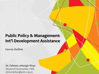 Dr. Faheem Jehangir Khan
Research Economist, PIDE
faheemjkhan@pide.org.pk
Public Policy & Management:
Int’l Development Assistance
Course Outline
 