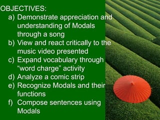 OBJECTIVES:
a) Demonstrate appreciation and
understanding of Modals
through a song
b) View and react critically to the
music video presented
c) Expand vocabulary through
“word charge” activity
d) Analyze a comic strip
e) Recognize Modals and their
functions
f) Compose sentences using
Modals
 