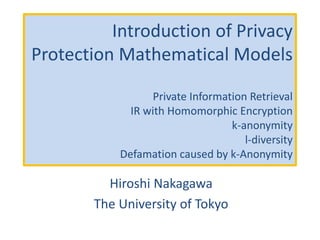 Introduction of Privacy
Protection Mathematical Models
Private Information Retrieval
IR with Homomorphic Encryption
k-anonymity
l-diversity
Defamation caused by k-Anonymity
Hiroshi Nakagawa
The University of Tokyo
 