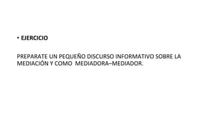 •  EJERCICIO	
  
PREPARATE	
  UN	
  PEQUEÑO	
  DISCURSO	
  INFORMATIVO	
  SOBRE	
  LA	
  
MEDIACIÓN	
  Y	
  COMO	
  	
  MEDIADORA–MEDIADOR.	
  
 