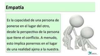 EmpaYa	
  
	
  
Es	
  la	
  capacidad	
  de	
  una	
  persona	
  de	
  
ponerse	
  en	
  el	
  lugar	
  del	
  otro,	
  
desde	
  la	
  perspec:va	
  de	
  la	
  persona	
  
que	
  :ene	
  el	
  conﬂicto.	
  A	
  menudo,	
  
esto	
  implica	
  ponernos	
  en	
  el	
  lugar	
  
de	
  una	
  realidad	
  ajena	
  a	
  la	
  nuestra.	
  
	
  
 