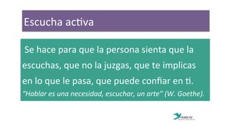 Escucha	
  ac:va	
  	
  
	
  Se	
  hace	
  para	
  que	
  la	
  persona	
  sienta	
  que	
  la	
  	
  	
  	
  	
  	
  
escuchas,	
  que	
  no	
  la	
  juzgas,	
  que	
  te	
  implicas	
  
en	
  lo	
  que	
  le	
  pasa,	
  que	
  puede	
  conﬁar	
  en	
  :.	
  
“Hablar	
  es	
  una	
  necesidad,	
  escuchar,	
  un	
  arte”	
  (W.	
  Goethe).	
  
 