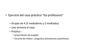 •  Ejercicio	
  del	
  caso	
  prác:co	
  “los	
  profesores”	
  
– Grupos	
  de	
  4	
  (2	
  mediadores	
  y	
  2	
  mediados)	
  
– Leer	
  primero	
  el	
  caso.	
  
– Prac:ca	
  :	
  	
  
•  presentación	
  de	
  acogida	
  
•  Escucha	
  de	
  relatos	
  :	
  preguntas	
  aclaratorias	
  y	
  parafraseo.	
  
 
