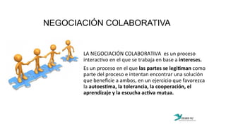 NEGOCIACIÓN COLABORATIVA
	
  
	
  
LA	
  NEGOCIACIÓN	
  COLABORATIVA	
  	
  es	
  un	
  proceso	
  
interac:vo	
  en	
  el	
  que	
  se	
  trabaja	
  en	
  base	
  a	
  intereses.	
  	
  	
  
Es	
  un	
  proceso	
  en	
  el	
  que	
  las	
  partes	
  se	
  legiPman	
  como	
  
parte	
  del	
  proceso	
  e	
  intentan	
  encontrar	
  una	
  solución	
  
que	
  beneﬁcie	
  a	
  ambos,	
  en	
  un	
  ejercicio	
  que	
  favorezca	
  
la	
  autoesPma,	
  la	
  tolerancia,	
  la	
  cooperación,	
  el	
  
aprendizaje	
  y	
  la	
  escucha	
  acPva	
  mutua.	
  
 