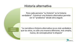 Historia	
  alterna:va	
  
Para	
  cada	
  persona	
  “su	
  historia”	
  es	
  la	
  historia	
  
verdadera”.	
  Construir	
  una	
  historia	
  alterna:va	
  permite	
  
ver	
  el	
  “problema”	
  desde	
  otro	
  ángulo.	
  
“La	
  narra:va	
  o	
  historia	
  alterna:va	
  no	
  es	
  más	
  verdadera	
  
que	
  las	
  otras,	
  es	
  sólo	
  una	
  manera	
  diferente,	
  más	
  amplia,	
  
nueva,	
  de	
  conceptualizar	
  la	
  disputa”	
  
MARINES	
  
SURARES	
  
 