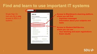Find and learn to use important IT systems
24. august 2016
1
Access to Blackboard e-learning platform,
where you will find
- Important messages
- Information about your subjects and
tasks
Access to Student-Self-Service,
where you can see
- Your teaching and exam registrations
- Exam results
Single Sign On
(sso.sdu.dk) is one
access to SDU´s IT
systems
 