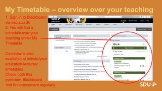 My Timetable – overview over your teaching
1. Sign in to Blackboard
via sso.sdu.dk
2. You will find a
schedule over your
teaching under My
Timetable
Overview is also
availiable at mitsdu/your
education/lectures/
timetables
Check both this
overview, Blackboard
and Announcement regurarly24. august 2016
4
 