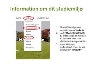 Information om dit studiemiljø
1. På MitSDU vælger du i
vandrette menu Studieliv
2. Under Studenterpolitik får
du introduktion til, hvordan
du kan være med til at
påvirke beslutninger på SDU
3. Information om
studiemiljøet finder du ved
at vælge din campusby
 