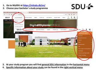 1. Go to MySDU at https://mitsdu.dk/en/
2. Choose your bachelor´s study programme
3. At your study program you will find general SDU information in the horizontal menu
4. Specific information about your study can be found in the right vertical menu
 