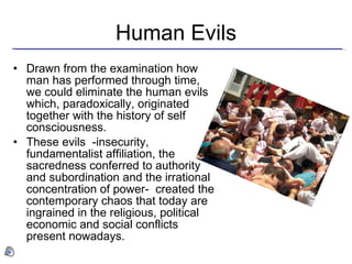 Human Evils Drawn from the examination how man has performed through time, we could eliminate the human evils which, paradoxically, originated together with the history of self consciousness. These evils  -insecurity, fundamentalist affiliation, the sacredness conferred to authority and subordination and the irrational concentration of power-  created the contemporary chaos that today are ingrained in the religious, political economic and social conflicts present nowadays. 