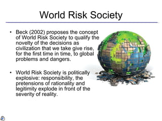 World Risk Society Beck (2002) proposes the concept of World Risk Society to qualify the novelty of the decisions as civilization that we take give rise, for the first time in time, to global problems and dangers. World Risk Society is politically explosive: responsibility, the pretensions of rationality and legitimity explode in front of the severity of reality. 