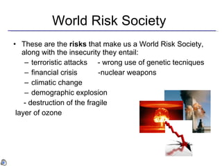 World Risk Society  These are the  risks  that make us a World Risk Society, along with the insecurity they entail:  terroristic attacks  - wrong use of genetic tecniques financial crisis  -nuclear weapons climatic change  demographic explosion  - destruction of the fragile layer of ozone  