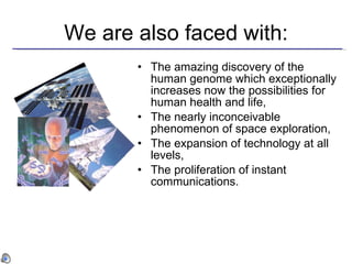 We are also faced with: The amazing discovery of the human genome which exceptionally increases now the possibilities for human health and life, The nearly inconceivable phenomenon of space exploration , The expansion of technology at all levels, The proliferation of instant communications . 