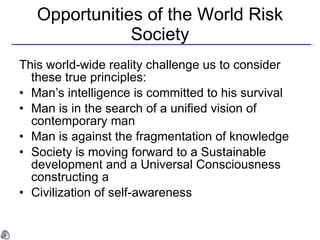 Opportunities of the World Risk Society This world-wide reality challenge us to consider these true principles:  Man ’s intelligence is committed to his survival Man is in the search of a unified vision of contemporary man Man is against the fragmentation of knowledge Society is moving forward to a Sustainable development and a Universal Consciousness constructing a Civilization of self-awareness 