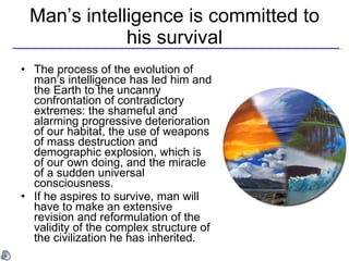 Man ’s intelligence is committed to his survival The process of the evolution of man’s intelligence has led him and the Earth to the uncanny confrontation of contradictory extremes: the shameful and alarming progressive deterioration of our habitat, the use of weapons of mass destruction and demographic explosion, which is of our own doing, and the miracle of a sudden universal consciousness.   If he aspires to survive, man will have to make an extensive revision and reformulation of the validity of the complex structure of the civilization he has inherited.  