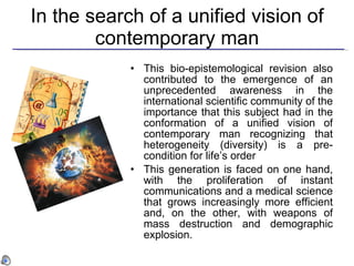In the search of a unified vision of contemporary man This bio-epistemological revision also contributed to the emergence of an unprecedented awareness in the international scientific community of the importance that this subject had in the conformation of a unified vision of contemporary man recognizing that heterogeneity (diversity) is a pre-condition for life’s order   This generation is faced on one hand, with the proliferation of instant communications and a medical science that grows increasingly more efficient and, on the other, with weapons of mass destruction and demographic explosion. 