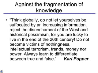 Against the fragmentation of knowledge “ Think globally, do not let yourselves be suffocated by an increasing information, reject the disenchament of the West and historical pessimism, for you are lucky to live in the end of the 20th century! Do not become victims of nothingness, intellectual terrorism, trends, money nor power. Always learn to differentiate between true and false.”  Karl Popper 