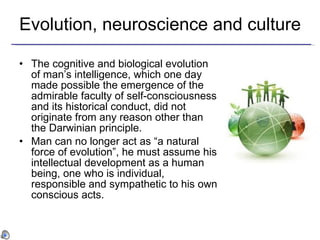 Evolution, neuroscience and culture The cognitive and biological evolution of man’s intelligence, which one day made possible the emergence of the admirable faculty of self-consciousness and its historical conduct, did not originate from any reason other than the Darwinian principle.  Man can no longer act as “a natural force of evolution”, he must assume his intellectual development as a human being, one who is individual, responsible and sympathetic to his own conscious acts. 