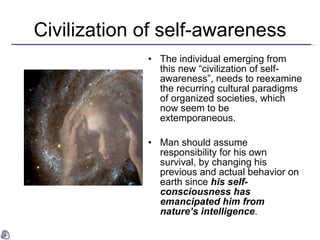 Civilization of self-awareness The individual emerging from this new “civilization of self-awareness”,   needs to reexamine the recurring cultural paradigms of organized societies, which now seem to be extemporaneous . Man should assume responsibility for his own survival, by changing his previous and actual behavior on earth since  his self-consciousness has emancipated him from nature’s intelligence . 