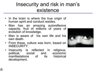 Insecurity and risk in man ’s existence In the brain is where the true origin of human spirit and conduct resides.  Man has an amazing autoreflexive capacity, fruit of millions of years of evolution of knowledge. Man is aware of  his own life  and his own death. From these, culture was born, based on INSECURITY. Insecurity is reflected in religious, political, social and economic manifestations of its historical development. 