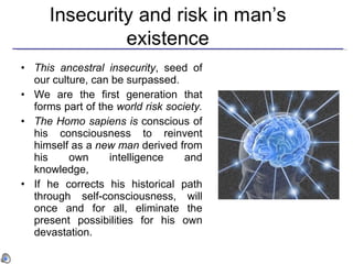 This ancestral insecurity , seed of our culture, can be surpassed.   We are the first generation that forms part of the  world risk society.   The Homo sapiens is  conscious of his consciousness to reinvent himself as a  new man  derived from his own intelligence and knowledge,   If he corrects his historical path through self-consciousness, will once and for all, eliminate the present possibilities for his own devastation.  