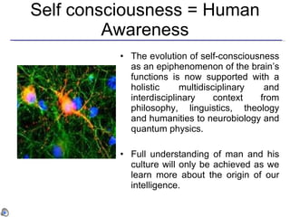 Self consciousness = Human Awareness The evolution of self-consciousness as an epiphenomenon of the brain’s functions is now supported with a holistic multidisciplinary and interdisciplinary context from philosophy, linguistics, theology and humanities to neurobiology and quantum physics.  Full understanding of man and his culture will only be achieved as we learn more about the origin of our intelligence.  