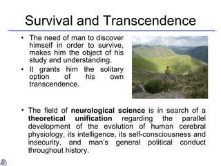 Survival and Transcendence The need of man to discover himself in order to survive,  makes  him the object of his study and understanding. It grants him the solitary option of his own transcendence. The field of  neurological science  is in search of a  theoretical unification  regarding the parallel development of the evolution of human cerebral physiology, its intelligence, its self-consciousness and insecurity, and man’s general political conduct throughout history.   