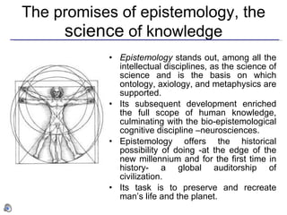 The promises of epistemology, the  science  of knowledge Epistemology  stands out, among all the intellectual disciplines, as the science of science and is the basis on which ontology, axiology, and metaphysics are supported. Its subsequent development enriched the full scope of human knowledge, culminating with the bio-epistemological cognitive discipline –neurosciences. Epistemology offers the historical possibility of doing -at the edge of the new millennium and for the first time in history- a global auditorship of civilization.   Its task is to preserve and recreate man’s life and the planet. 