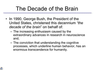 The Decade of the Brain In 1990, George Bush, the President of the United States, christened this decennium  “the decade of the brain ” on behalf of:   The increasing enthusiasm caused by the extraordinary advances in research in neuroscience and,  The conviction that understanding the cognitive processes, which underline human behavior, has an enormous transcendence for humanity . 