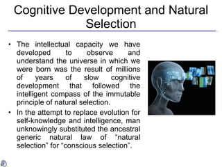 Cognitive Development and Natural Selection The intellectual capacity we have developed to observe and understand the universe in which we were born   was the result of millions of years of slow cognitive development that followed the intelligent compass of the immutable principle of natural selection . In the attempt to replace evolution for self-knowledge and intelligence, man unknowingly substituted the ancestral generic natural law of “natural selection” for “conscious selection”.   