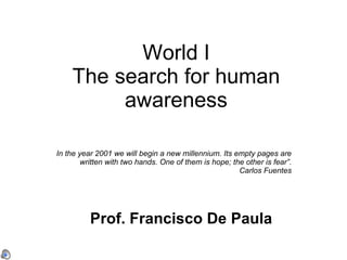 World I The search for human awareness In the year 2001 we will begin a new millennium. Its empty pages are written with two hands. One of them is hope; the other is fear”. Carlos Fuentes Prof. Francisco De Paula 