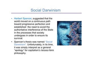 Social Darwinism
•  Herbert Spencer, suggested that the
   world moved on a continuous path
   toward progressive perfection and
   established the need to avoid the
   authoritative interference of the State
   in the processes that society
   undergoes in order to ensure its
   survival.
•  Spencer’s thesis was named “Social
   Darwinism”. Unfortunately, in its time,
   it was simply interpret as a general
   “apology” for capitalism’s laissez-faire
   philosophy.
 