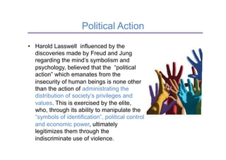 Political Action
•  Harold Lasswell influenced by the
   discoveries made by Freud and Jung
   regarding the mind’s symbolism and
   psychology, believed that the “political
   action” which emanates from the
   insecurity of human beings is none other
   than the action of administrating the
   distribution of society’s privileges and
   values. This is exercised by the elite,
   who, through its ability to manipulate the
   “symbols of identification”, political control
   and economic power, ultimately
   legitimizes them through the
   indiscriminate use of violence.
 