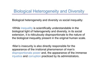 Biological Heterogeneity and Diversity

Biological heterogeneity and diversity vs social inequality:

• While inequality is scientifically understandable in the
biological light of heterogeneity and diversity, in its social
extension, it is ridiculously disproportionate to the nature of
the biological inequality present in the original human scale.

• Man’s insecurity is also directly responsible for the
appearance of the irrational phenomenon of man’s
disproportionate power and, the appearance of the immense
injustice and corruption practiced by its administrators.
 