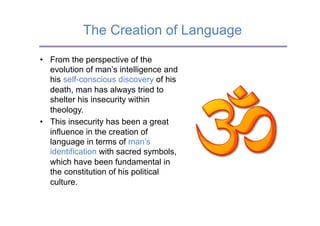 The Creation of Language

•  From the perspective of the
   evolution of man’s intelligence and
   his self-conscious discovery of his
   death, man has always tried to
   shelter his insecurity within
   theology.
•  This insecurity has been a great
   influence in the creation of
   language in terms of man’s
   identification with sacred symbols,
   which have been fundamental in
   the constitution of his political
   culture.
 