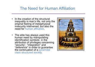 The Need for Human Affiliation

•  In the creation of the structural
   inequality in man’s life, not only the
   original feeling of metaphysical
   insecurity intervened, but also the
   need for human affiliation.

•  The elite has always used this
   human need by manipulating
   identification symbols in the
   attribution of privileges concerning
   “security”, “integration” and
   “deference” in order to guarantee
   the continuation of a pyramidal
   class structured society.
 