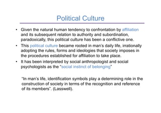 Political Culture
•  Given the natural human tendency to confrontation by affiliation
   and its subsequent relation to authority and subordination,
   paradoxically, this political culture has been a conflictive one.
•  This political culture became rooted in man’s daily life, irrationally
   adopting the rules, forms and ideologies that society imposes in
   the procedures established for affiliation to take place.
•  It has been interpreted by social anthropologist and social
   psychologists as the “social instinct of belonging”

   “In man’s life, identification symbols play a determining role in the
   construction of society in terms of the recognition and reference
   of its members”. (Lasswell).
 