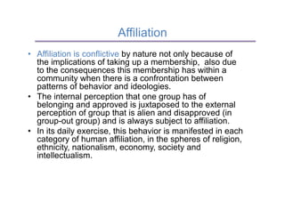 Affiliation
•  Affiliation is conflictive by nature not only because of
   the implications of taking up a membership, also due
   to the consequences this membership has within a
   community when there is a confrontation between
   patterns of behavior and ideologies.
•  The internal perception that one group has of
   belonging and approved is juxtaposed to the external
   perception of group that is alien and disapproved (in
   group-out group) and is always subject to affiliation.
•  In its daily exercise, this behavior is manifested in each
   category of human affiliation, in the spheres of religion,
   ethnicity, nationalism, economy, society and
   intellectualism.
 