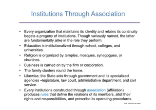 Institutions Through Association

•  Every organization that maintains its identity and retains its continuity
   begets a progeny of institutions. Though variously named, the latter
   are fundamentally alike in the role they perform.
•  Education is institutionalized through school, colleges, and
   universities.
•  Religion is organized by temples, mosques, synagogues, or
   churches.
•  Business is carried on by the firm or corporation.
•  The family clusters round the home.
•  Likewise, the State acts through government and its specialized
   agencies –legislature, law court, administrative department, and civil
   service.
•  Every institutions constructed through association (affiliation)
   produces rules that define the relations of its members, allot their
   rights and responsibilities, and prescribe its operating procedures.
                                                                   Prof.	
  Francisco	
  De	
  Paula	
  
 
