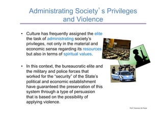 Administrating Society s Privileges
               and Violence
•  Culture has frequently assigned the elite
   the task of administrating society’s
   privileges, not only in the material and
   economic sense regarding its resources
   but also in terms of spiritual values.

•  In this context, the bureaucratic elite and
   the military and police forces that
   worked for the “security” of the State’s
   political and economic establishment
   have guaranteed the preservation of this
   system through a type of persuasion
   that is based on the possibility of
   applying violence.
                                                 Prof.	
  Francisco	
  De	
  Paula	
  
 